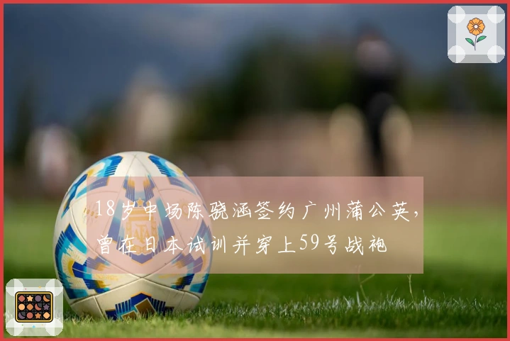 18岁中场陈骁涵签约广州蒲公英，曾在日本试训并穿上59号战袍