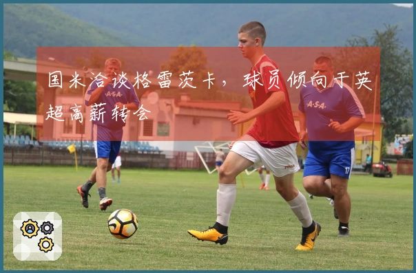 国米洽谈格雷茨卡，球员倾向于英超高薪转会