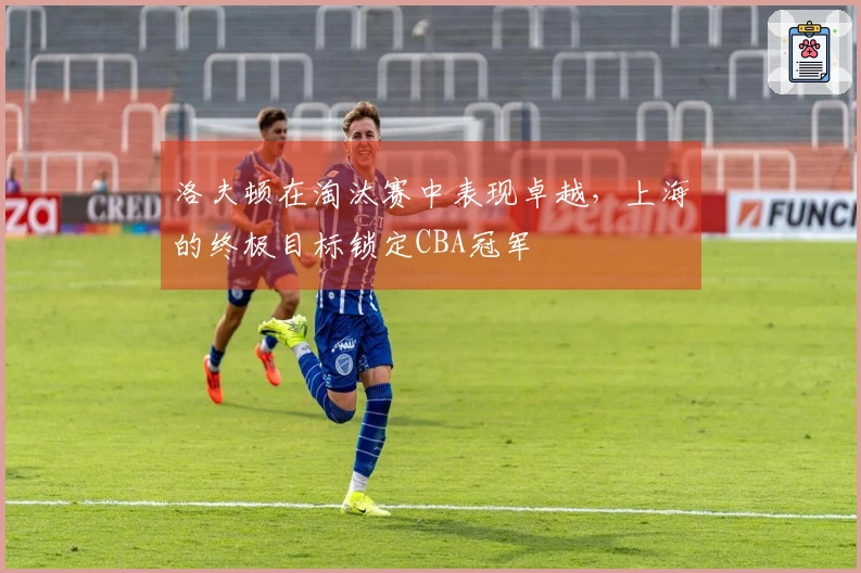 洛夫顿在淘汰赛中表现卓越，上海的终极目标锁定CBA冠军