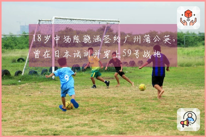 18岁中场陈骁涵签约广州蒲公英,曾在日本试训并穿上59号战袍