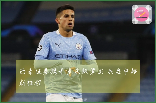 西南证券携手重庆铜梁龙 共启中超新征程