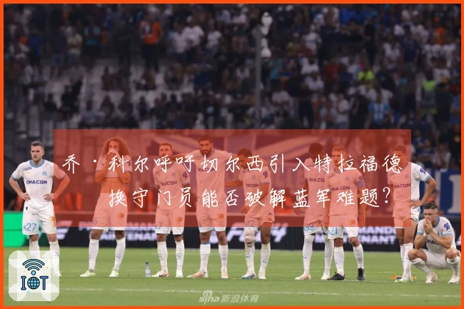 乔·科尔呼吁切尔西引入特拉福德，换守门员能否破解蓝军难题？