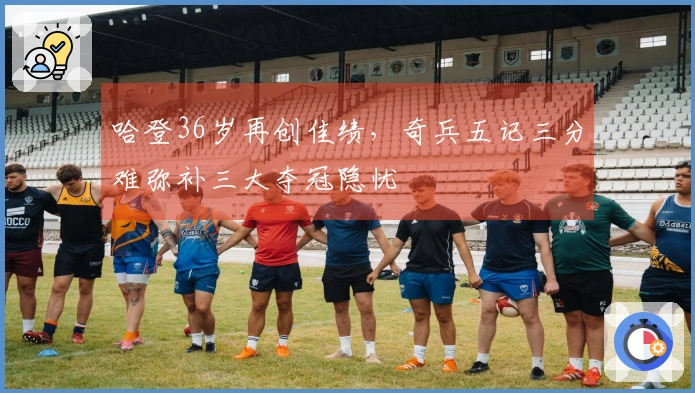 哈登36岁再创佳绩，奇兵五记三分难弥补三大夺冠隐忧