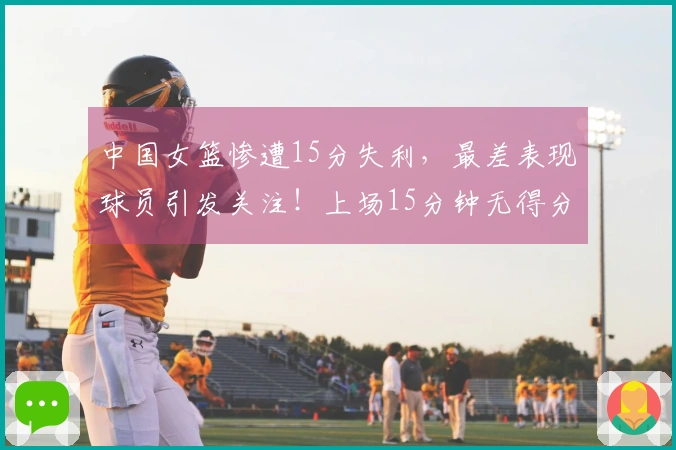 中国女篮惨遭15分失利，最差表现球员引发关注！上场15分钟无得分5次失误令人失望
