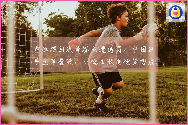 郭涵煜因浪费赛点遭惩罚，中国选手全军覆没，小德击败老德梦想成真