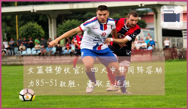 女篮强势收官：四大中锋同阵容助力85-51狂胜，豪取五连胜