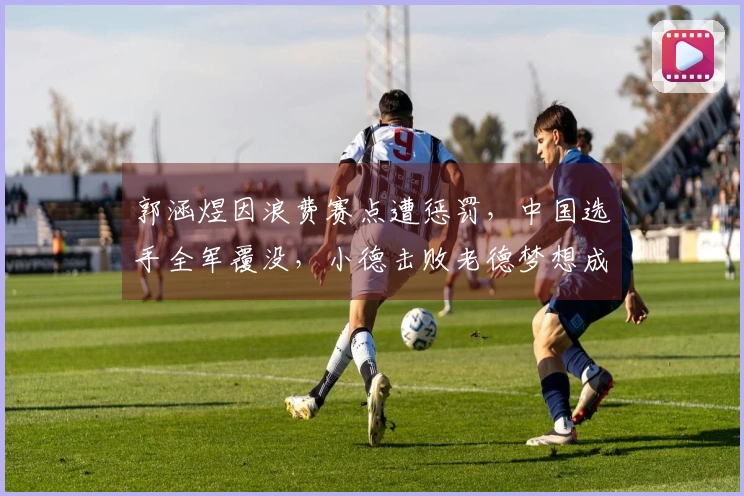 郭涵煜因浪费赛点遭惩罚，中国选手全军覆没，小德击败老德梦想成真