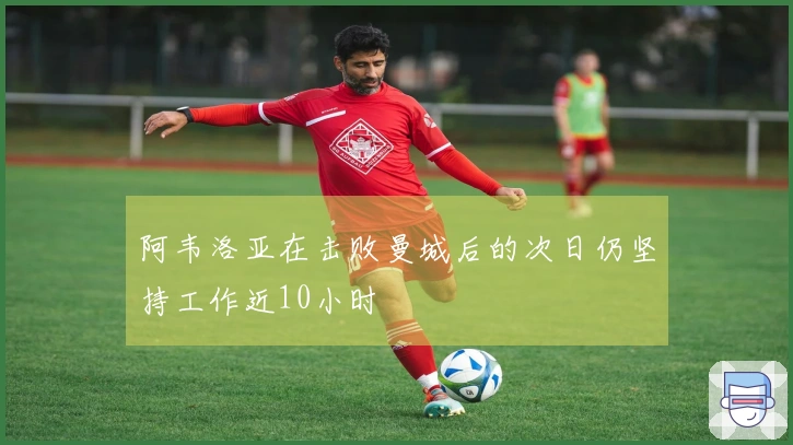 阿韦洛亚在击败曼城后的次日仍坚持工作近10小时