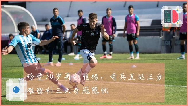 哈登36岁再创佳绩，奇兵五记三分难弥补三大夺冠隐忧