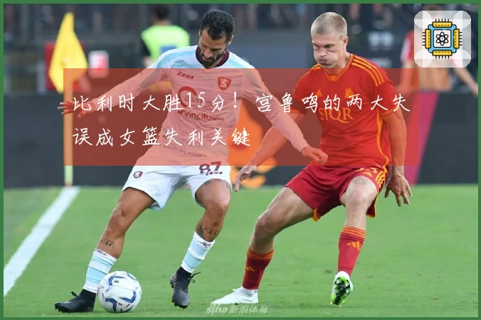 比利时大胜15分！宫鲁鸣的两大失误成女篮失利关键