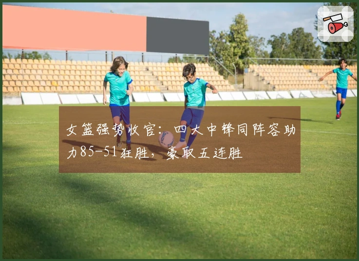 女篮强势收官：四大中锋同阵容助力85-51狂胜，豪取五连胜