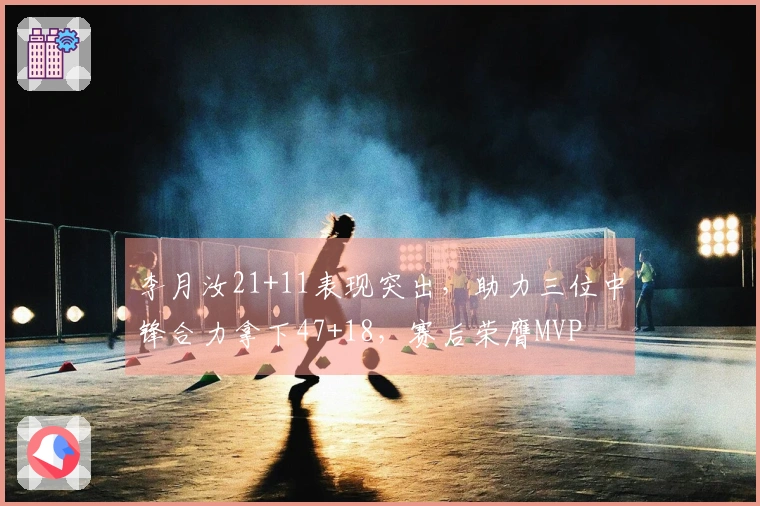 李月汝21+11表现突出，助力三位中锋合力拿下47+18，赛后荣膺MVP