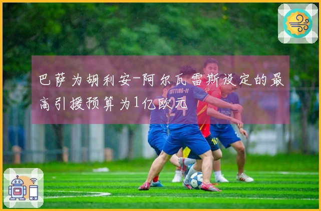 巴萨为胡利安-阿尔瓦雷斯设定的最高引援预算为1亿欧元