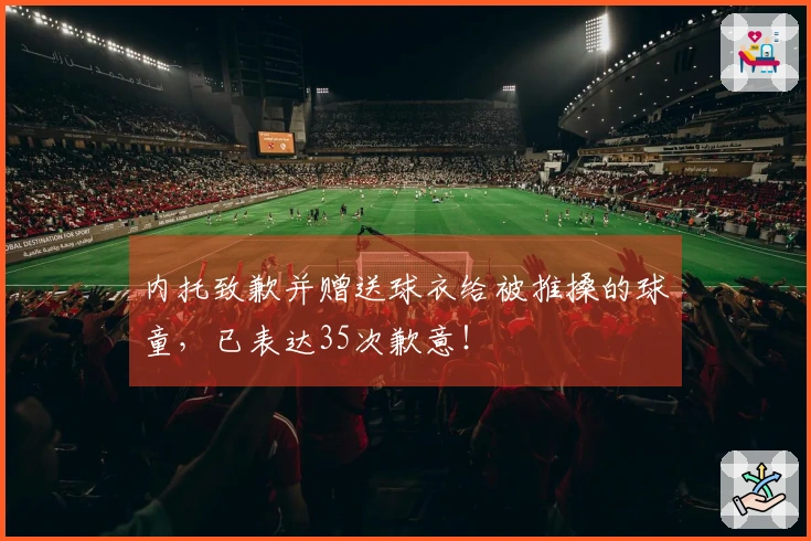 内托致歉并赠送球衣给被推搡的球童，已表达35次歉意！