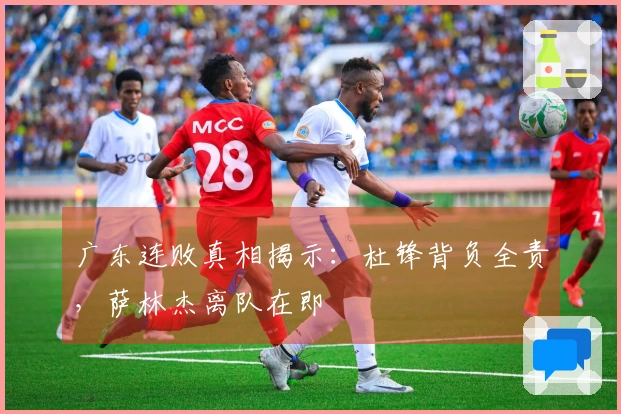 广东连败真相揭示：杜锋背负全责，萨林杰离队在即