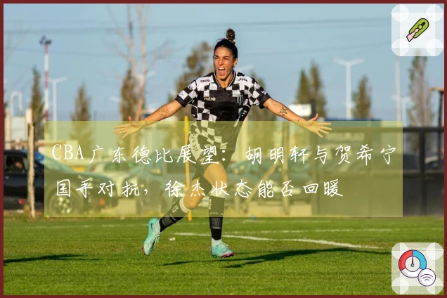 CBA广东德比展望:胡明轩与贺希宁国手对抗,徐杰状态能否回暖