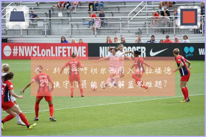 乔·科尔呼吁切尔西引入特拉福德，换守门员能否破解蓝军难题？