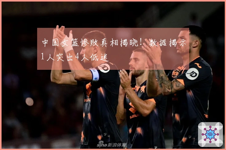 中国女篮惨败真相揭晓！数据揭示1人突出4人低迷