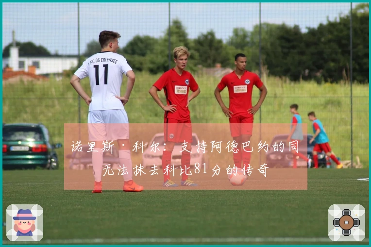 诺里斯·科尔：支持阿德巴约的同时无法抹去科比81分的传奇