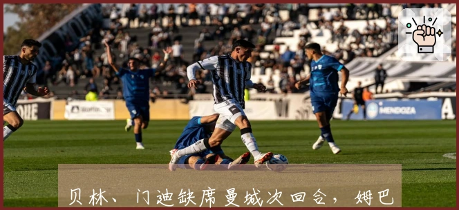 贝林、门迪缺席曼城次回合，姆巴佩等人复出在望