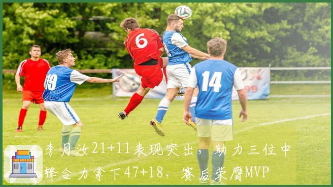 李月汝21+11表现突出，助力三位中锋合力拿下47+18，赛后荣膺MVP