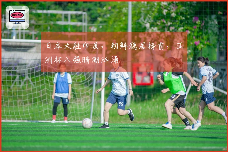 日本大胜印度，朝鲜稳居榜首，亚洲杯八强暗潮汹涌